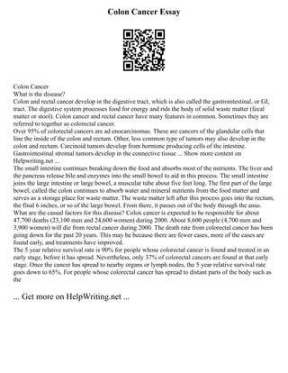 Colon Cancer Essay
Colon Cancer
What is the disease?
Colon and rectal cancer develop in the digestive tract, which is also called the gastrointestinal, or GI,
tract. The digestive system processes food for energy and rids the body of solid waste matter (fecal
matter or stool). Colon cancer and rectal cancer have many features in common. Sometimes they are
referred to together as colorectal cancer.
Over 95% of colorectal cancers are ad enocarcinomas. These are cancers of the glandular cells that
line the inside of the colon and rectum. Other, less common type of tumors may also develop in the
colon and rectum. Carcinoid tumors develop from hormone producing cells of the intestine.
Gastrointestinal stromal tumors develop in the connective tissue ... Show more content on
Helpwriting.net ...
The small intestine continues breaking down the food and absorbs most of the nutrients. The liver and
the pancreas release bile and enzymes into the small bowel to aid in this process. The small intestine
joins the large intestine or large bowel, a muscular tube about five feet long. The first part of the large
bowel, called the colon continues to absorb water and mineral nutrients from the food matter and
serves as a storage place for waste matter. The waste matter left after this process goes into the rectum,
the final 6 inches, or so of the large bowel. From there, it passes out of the body through the anus.
What are the casual factors for this disease? Colon cancer is expected to be responsible for about
47,700 deaths (23,100 men and 24,600 women) during 2000. About 8,600 people (4,700 men and
3,900 women) will die from rectal cancer during 2000. The death rate from colorectal cancer has been
going down for the past 20 years. This may be because there are fewer cases, more of the cases are
found early, and treatments have improved.
The 5 year relative survival rate is 90% for people whose colorectal cancer is found and treated in an
early stage, before it has spread. Nevertheless, only 37% of colorectal cancers are found at that early
stage. Once the cancer has spread to nearby organs or lymph nodes, the 5 year relative survival rate
goes down to 65%. For people whose colorectal cancer has spread to distant parts of the body such as
the
... Get more on HelpWriting.net ...
 