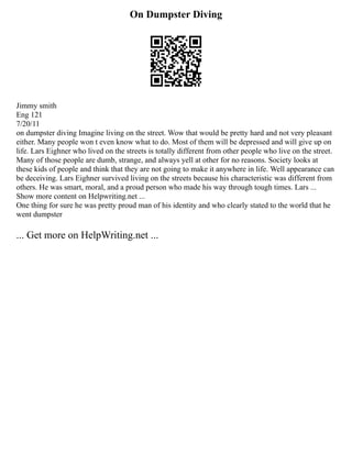 On Dumpster Diving
Jimmy smith
Eng 121
7/20/11
on dumpster diving Imagine living on the street. Wow that would be pretty hard and not very pleasant
either. Many people won t even know what to do. Most of them will be depressed and will give up on
life. Lars Eighner who lived on the streets is totally different from other people who live on the street.
Many of those people are dumb, strange, and always yell at other for no reasons. Society looks at
these kids of people and think that they are not going to make it anywhere in life. Well appearance can
be deceiving. Lars Eighner survived living on the streets because his characteristic was different from
others. He was smart, moral, and a proud person who made his way through tough times. Lars ...
Show more content on Helpwriting.net ...
One thing for sure he was pretty proud man of his identity and who clearly stated to the world that he
went dumpster
... Get more on HelpWriting.net ...
 