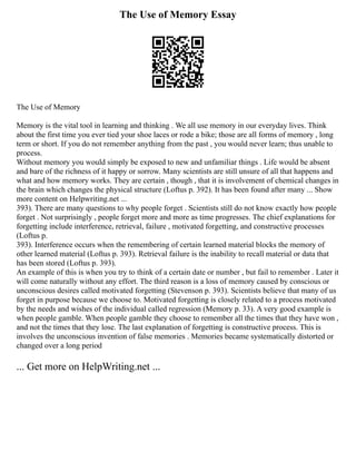The Use of Memory Essay
The Use of Memory
Memory is the vital tool in learning and thinking . We all use memory in our everyday lives. Think
about the first time you ever tied your shoe laces or rode a bike; those are all forms of memory , long
term or short. If you do not remember anything from the past , you would never learn; thus unable to
process.
Without memory you would simply be exposed to new and unfamiliar things . Life would be absent
and bare of the richness of it happy or sorrow. Many scientists are still unsure of all that happens and
what and how memory works. They are certain , though , that it is involvement of chemical changes in
the brain which changes the physical structure (Loftus p. 392). It has been found after many ... Show
more content on Helpwriting.net ...
393). There are many questions to why people forget . Scientists still do not know exactly how people
forget . Not surprisingly , people forget more and more as time progresses. The chief explanations for
forgetting include interference, retrieval, failure , motivated forgetting, and constructive processes
(Loftus p.
393). Interference occurs when the remembering of certain learned material blocks the memory of
other learned material (Loftus p. 393). Retrieval failure is the inability to recall material or data that
has been stored (Loftus p. 393).
An example of this is when you try to think of a certain date or number , but fail to remember . Later it
will come naturally without any effort. The third reason is a loss of memory caused by conscious or
unconscious desires called motivated forgetting (Stevenson p. 393). Scientists believe that many of us
forget in purpose because we choose to. Motivated forgetting is closely related to a process motivated
by the needs and wishes of the individual called regression (Memory p. 33). A very good example is
when people gamble. When people gamble they choose to remember all the times that they have won ,
and not the times that they lose. The last explanation of forgetting is constructive process. This is
involves the unconscious invention of false memories . Memories became systematically distorted or
changed over a long period
... Get more on HelpWriting.net ...
 