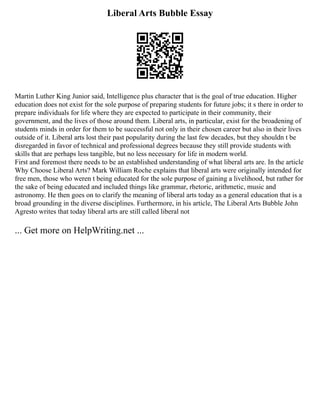 Liberal Arts Bubble Essay
Martin Luther King Junior said, Intelligence plus character that is the goal of true education. Higher
education does not exist for the sole purpose of preparing students for future jobs; it s there in order to
prepare individuals for life where they are expected to participate in their community, their
government, and the lives of those around them. Liberal arts, in particular, exist for the broadening of
students minds in order for them to be successful not only in their chosen career but also in their lives
outside of it. Liberal arts lost their past popularity during the last few decades, but they shouldn t be
disregarded in favor of technical and professional degrees because they still provide students with
skills that are perhaps less tangible, but no less necessary for life in modern world.
First and foremost there needs to be an established understanding of what liberal arts are. In the article
Why Choose Liberal Arts? Mark William Roche explains that liberal arts were originally intended for
free men, those who weren t being educated for the sole purpose of gaining a livelihood, but rather for
the sake of being educated and included things like grammar, rhetoric, arithmetic, music and
astronomy. He then goes on to clarify the meaning of liberal arts today as a general education that is a
broad grounding in the diverse disciplines. Furthermore, in his article, The Liberal Arts Bubble John
Agresto writes that today liberal arts are still called liberal not
... Get more on HelpWriting.net ...
 