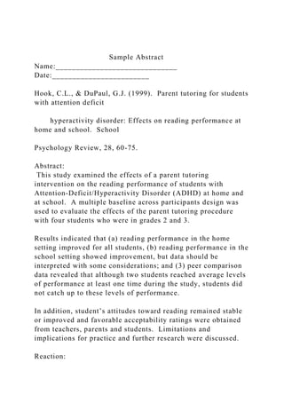 Sample Abstract
Name:______________________________
Date:________________________
Hook, C.L., & DuPaul, G.J. (1999). Parent tutoring for students
with attention deficit
hyperactivity disorder: Effects on reading performance at
home and school. School
Psychology Review, 28, 60-75.
Abstract:
This study examined the effects of a parent tutoring
intervention on the reading performance of students with
Attention-Deficit/Hyperactivity Disorder (ADHD) at home and
at school. A multiple baseline across participants design was
used to evaluate the effects of the parent tutoring procedure
with four students who were in grades 2 and 3.
Results indicated that (a) reading performance in the home
setting improved for all students, (b) reading performance in the
school setting showed improvement, but data should be
interpreted with some considerations; and (3) peer comparison
data revealed that although two students reached average levels
of performance at least one time during the study, students did
not catch up to these levels of performance.
In addition, student’s attitudes toward reading remained stable
or improved and favorable acceptability ratings were obtained
from teachers, parents and students. Limitations and
implications for practice and further research were discussed.
Reaction:
 