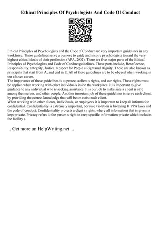 Ethical Principles Of Psychologists And Code Of Conduct
Ethical Principles of Psychologists and the Code of Conduct are very important guidelines in any
workforce. These guidelines serve a purpose to guide and inspire psychologists toward the very
highest ethical ideals of their profession (APA, 2002). There are five major parts of the Ethical
Principles of Psychologists and Code of Conduct guidelines. These parts include, Beneficence,
Responsibility, Integrity, Justice, Respect for People s Rightsand Dignity. These are also known as
principals that start from A, and end in E. All of these guidelines are to be obeyed when working in
our chosen career.
The importance of these guidelines is to protect a client s rights, and our rights. These rights must
be applied when working with other individuals inside the workplace. It is important to give
guidance to any individual who is seeking assistance. It is our job to make sure a client is safe
among themselves, and other people. Another important job of these guidelines is serve each client,
by providing the correct knowledge that will better assist each client.
When working with other clients, individuals, or employees it is important to keep all information
confidential. Confidentiality is extremely important, because violation is breaking HIPPA laws and
the code of conduct. Confidentiality protects a client s rights, where all information that is given is
kept private. Privacy refers to the person s right to keep specific information private which includes
the facility s
... Get more on HelpWriting.net ...
 
