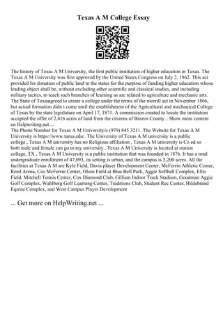 Texas A M College Essay
The history of Texas A M University, the first public institution of higher education in Texas. The
Texas A M University was first approved by the United States Congress on July 2, 1862. This act
provided for donation of public land to the states for the purpose of funding higher education whose
leading object shall be, without excluding other scientific and classical studies, and including
military tactics, to teach such branches of learning as are related to agriculture and mechanic arts.
The State of Texasagreed to create a college under the terms of the morrill act in November 1866,
but actual formation didn t come until the establishment of the Agricultural and mechanical College
of Texas by the state legislature on April 17, 1871. A commission created to locate the institution
accepted the offer of 2,416 acres of land from the citizens of Brazos County... Show more content
on Helpwriting.net ...
The Phone Number for Texas A M Universityis (979) 845 3211. The Website for Texas A M
University is https://www.tamu.edu/. The University of Texas A M university is a public
college , Texas A M university has no Religious affiliation , Texas A M university is Co ed so
both male and female can go to my university , Texas A M University is located at station
college, TX , Texas A M University is a public institution that was founded in 1876. It has a total
undergraduate enrollment of 47,093, its setting is urban, and the campus is 5,200 acres. All the
facilities at Texas A M are Kyle Field, Davis player Development Center, McFerrin Athletic Center,
Reed Arena, Cos McFerrin Center, Olsen Field at Blue Bell Park, Aggie Softball Complex, Ellis
Field, Mitchell Tennis Center, Cox Diamond Club, Gilliam Indoor Track Stadium, Goodman Aggie
Golf Complex, Wahlberg Golf Learning Center, Traditions Club, Student Rec Center, Hildebrand
Equine Complex, and West Campus Player Development
... Get more on HelpWriting.net ...
 