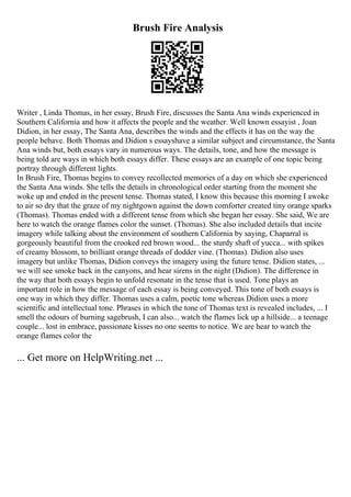 Brush Fire Analysis
Writer , Linda Thomas, in her essay, Brush Fire, discusses the Santa Ana winds experienced in
Southern California and how it affects the people and the weather. Well known essayist , Joan
Didion, in her essay, The Santa Ana, describes the winds and the effects it has on the way the
people behave. Both Thomas and Didion s essayshave a similar subject and circumstance, the Santa
Ana winds but, both essays vary in numerous ways. The details, tone, and how the message is
being told are ways in which both essays differ. These essays are an example of one topic being
portray through different lights.
In Brush Fire, Thomas begins to convey recollected memories of a day on which she experienced
the Santa Ana winds. She tells the details in chronological order starting from the moment she
woke up and ended in the present tense. Thomas stated, I know this because this morning I awoke
to air so dry that the graze of my nightgown against the down comforter created tiny orange sparks
(Thomas). Thomas ended with a different tense from which she began her essay. She said, We are
here to watch the orange flames color the sunset. (Thomas). She also included details that incite
imagery while talking about the environment of southern California by saying, Chaparral is
gorgeously beautiful from the crooked red brown wood... the sturdy shaft of yucca... with spikes
of creamy blossom, to brilliant orange threads of dodder vine. (Thomas). Didion also uses
imagery but unlike Thomas, Didion conveys the imagery using the future tense. Didion states, ...
we will see smoke back in the canyons, and hear sirens in the night (Didion). The difference in
the way that both essays begin to unfold resonate in the tense that is used. Tone plays an
important role in how the message of each essay is being conveyed. This tone of both essays is
one way in which they differ. Thomas uses a calm, poetic tone whereas Didion uses a more
scientific and intellectual tone. Phrases in which the tone of Thomas text is revealed includes, ... I
smell the odours of burning sagebrush, I can also... watch the flames lick up a hillside... a teenage
couple... lost in embrace, passionate kisses no one seems to notice. We are hear to watch the
orange flames color the
... Get more on HelpWriting.net ...
 