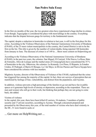 San Pedro Sula Essay
In the first six months of the year, the two greatest cities have experienced a huge decline in crimes.
Even though, Tegucigalpa is considered the place with most killings in the country. Everything
indicates that the dispute between gangs for territory is the fundamental reason.
The capital, despite a reduction in homicides in relation to last year, is still in the first place for this
crime. According to the Violence Observatory of the National Autonomous University of Honduras
(UNAH), of the 25 most violent municipalities in the country, the Central District is sait to be the
first on the list. This title is given by the number of violent deaths, being reported 346 homicides
from January to June. The decrease of crimes is of 149 in ... Show more content on Helpwriting.net
...
According to the Violence Observatory of the National Autonomous University of Honduras
(UNAH), in the past two years, the colonies: San Miguel, El Carrizal, Villa Nueva, La Rosa, Hato
de Enmedio, Altos de Loarque and the market areas of ComayagГјela have concentrated the 35 %
of homicides in the city. Otherwise, the colonies: La Kennedy, Los Pinos, El Reparto, la Estados
Unidos, El Pedregal, el Barrio El Bosque, La 3 de Mayo, la Divino Paraiso and Nueva Suyapa have
been considered the colonies with less murders.
Migdonia Ayestas, director of the Observatory of Violence of the UNAH, explained that the crime
has triggered fear among the majority of the capital. In fact, there are surveys of perception that are
manifested by feelings of fear, vulnerability, and distrust from the population, said Ayestas.
In addition, violence prevents a high percentage of the families to go out and have fun in public
spaces or it generates high levels of anxiety or depression, according to the respondent. There are
men and women who still go to their work, but thinking that perhaps they are not going to come
back, she added.
Victims of violence
In the capital, this year, there have been killed 42 carriers, 34 students, 5 members of public
security and 17 private securities, according to Ayestas. Through a document prepared and
presented by the Observatory this year, of the total number of victims who have died violently in
the DC, 31 were found in sacks or
... Get more on HelpWriting.net ...
 
