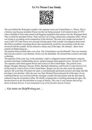 Us Vs Nixon Case Study
The case behind the Watergate scandal is the supreme court case United States vs. NIxon. This is
a famous case because president Nixon was the one being accused. It all started in June of 1972
when a handful of men came armed with bugging equipment and cameras into the Watergate hotel.
They worked for president Nixon. Their mission was to bug a democratic committee office. Nixon
was trying to eavesdrop on his competition in the election. The men were caught and arrested. It
wasn t until 1973 that Nixon was accused of being apart of the scandal. Investigators discovered
that NIxon installed a recording device that automatically saved his conversations with the men
involved with the scandal. Nixon refused to release any of the tapes. He claimed... Show more
content on Helpwriting.net ...
The petition between both sides were clear. The United States was the Plaintiff. They are claiming
that executive power is not absolute. Nixon was the defendant. He claimed that executive privilege
is absolute.
The question of the court was, Is the president s right to safeguard certain information, using his
executive privilege confidentiality power, entirely immune from judicial review. On july 24, 1974
The supreme court ruled against Nixon and in favor of The United States. The justices were,
Burger, Douglas, Brennan, Stewart, White, Marshall, Blackmun, and Powell. It came down to 8 0,
all the justices voted in favor of the United States. Burger was the one who wrote the majority
opinion. He wrote that, Presidents do enjoy a constitutionally protected executive privilege, but that
privilege is not absolute. After the case was final, Richard Nixon released all of the tapes. It was
confirmed that he was involved with the watergate scandal. He had contact with the men that he
ordered to bug the committees office. He shortly resigned after everything releasing the tapes. He
became known as the first president to resign in history. This case is very famous and will go
down in history forever. It was reenacted in one of my favorite movies, Forrest
... Get more on HelpWriting.net ...
 