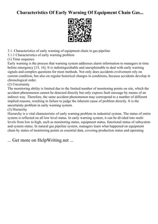 Characteristics Of Early Warning Of Equipment Chain Gas...
3.1. Characteristics of early warning of equipment chain in gas pipeline
3.1.1 Characteristics of early warning problem
(1) Time sequence
Early warning is the process that warning system addresses alarm information to managers in time
before emergency [15, 16]. It is indistinguishable and unexplainable to deal with early warning
signals and complex questions for most methods. Not only does accidents evolvement rely on
current condition, but also on regular historical changes in conditions, because accidents develop in
chronological order.
(2) Uncertainty
The monitoring ability is limited due to the limited number of monitoring points on site, which the
accident phenomenon cannot be detected directly but only express fault message by means of an
indirect way. Therefore, the same accident phenomenon may correspond to a number of different
implied reasons, resulting in failure to judge the inherent cause of problem directly. It is the
uncertainty problem in early warning system.
(3) Hierarchy
Hierarchy is a vital characteristic of early warning problem in industrial system. The status of entire
system is reflected on all low level status. In early warning system, it can be divided into multi
levels from low to high, such as monitoring status, equipment status, functional status of subsystem
and system status. In natural gas pipeline system, managers learn what happened on equipment
chain by status of monitoring points as essential data, covering production status and operating
... Get more on HelpWriting.net ...
 