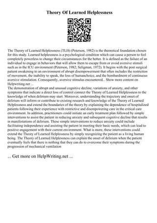 Theory Of Learned Helplessness
The Theory of Learned Helplessness (TLH) (Peterson, 1982) is the theoretical foundation chosen
for this study. Learned helplessness is a psychological condition which can cause a person to feel
completely powerless to change their circumstances for the better. It is defined as the failure of an
individual to engage in behaviors that will allow them to escape from or avoid aversive stimuli
such as in the ICU environment (Peterson, 1982; Seligman, 1972). It begins with the post surgical
patient awakening to an environment of abrupt disempowerment that often includes the restriction
of movement, the inability to speak, the loss of humanchoice, and the bombardment of continuous
aversive stimulation. Consequently, aversive stimulus encountered... Show more content on
Helpwriting.net ...
The demonstration of abrupt and unusual cognitive decline, variations of anxiety, and other
symptoms that indicate a direct loss of control connect the Theory of Learned Helplessness to the
knowledge of when delirium may start. Moreover, understanding the trajectory and onset of
delirium will inform or contribute to existing research and knowledge of the Theory of Learned
Helplessness and extend the boundaries of the theory by explaining the dependence of hospitalized
patients following their experience with restrictive and disempowering care in the critical care
environment. In addition, practitioners could initiate an early treatment plan followed by simple
interventions to assist the patient in reducing anxiety and subsequent cognitive decline that results
in manifestations of delirium. These simple interventions to reduce anxiety could include
facilitating independence and assisting the patient in meeting their basic needs, which can lead to
positive engagement with their current environment. What is more, these interventions could
extend the Theory of Learned Helplessness by simply recognizing the patient as a living human
being. The Theory of Learned Helplessness can explain the onset of delirium when the patient
eventually feels that there is nothing that they can do to overcome their symptoms during the
progression of mechanical ventilation
... Get more on HelpWriting.net ...
 
