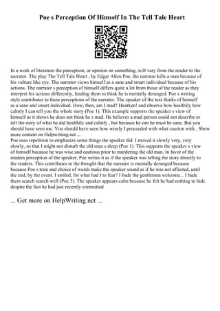 Poe s Perception Of Himself In The Tell Tale Heart
In a work of literature the perception, or opinion on something, will vary from the reader to the
narrator. The play The Tell Tale Heart , by Edgar Allen Poe, the narrator kills a man because of
his vulture like eye. The narrator views himself as a sane and smart individual because of his
actions. The narrator s perception of himself differs quite a lot from those of the reader as they
interpret his actions differently, leading them to think he is mentally deranged. Poe s writing
style contributes to these perceptions of the narrator. The speaker of the text thinks of himself
as a sane and smart individual. How, then, am I mad? Hearken! and observe how healthily how
calmly I can tell you the whole story (Poe 1). This example supports the speaker s view of
himself as it shows he does not think he s mad. He believes a mad person could not describe or
tell the story of what he did healthily and calmly , but because he can he must be sane. But you
should have seen me. You should have seen how wisely I proceeded with what caution with... Show
more content on Helpwriting.net ...
Poe uses repetition to emphasize some things the speaker did. I moved it slowly very, very
slowly, so that I might not disturb the old man s sleep (Poe 1). This supports the speaker s view
of himself because he was wise and cautious prior to murdering the old man. In favor of the
readers perception of the speaker, Poe writes it as if the speaker was telling the story directly to
the readers. This contributes to the thought that the narrator is mentally deranged because
because Poe s tone and choice of words make the speaker sound as if he was not affected, until
the end, by the event. I smiled, for what had I to fear? I bade the gentlemen welcome... I bade
them search search well (Poe 3). The speaker appears calm because he felt he had nothing to hide
despite the fact he had just recently committed
... Get more on HelpWriting.net ...
 