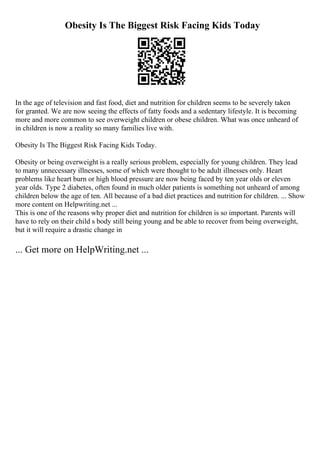 Obesity Is The Biggest Risk Facing Kids Today
In the age of television and fast food, diet and nutrition for children seems to be severely taken
for granted. We are now seeing the effects of fatty foods and a sedentary lifestyle. It is becoming
more and more common to see overweight children or obese children. What was once unheard of
in children is now a reality so many families live with.
Obesity Is The Biggest Risk Facing Kids Today.
Obesity or being overweight is a really serious problem, especially for young children. They lead
to many unnecessary illnesses, some of which were thought to be adult illnesses only. Heart
problems like heart burn or high blood pressure are now being faced by ten year olds or eleven
year olds. Type 2 diabetes, often found in much older patients is something not unheard of among
children below the age of ten. All because of a bad diet practices and nutrition for children. ... Show
more content on Helpwriting.net ...
This is one of the reasons why proper diet and nutrition for children is so important. Parents will
have to rely on their child s body still being young and be able to recover from being overweight,
but it will require a drastic change in
... Get more on HelpWriting.net ...
 