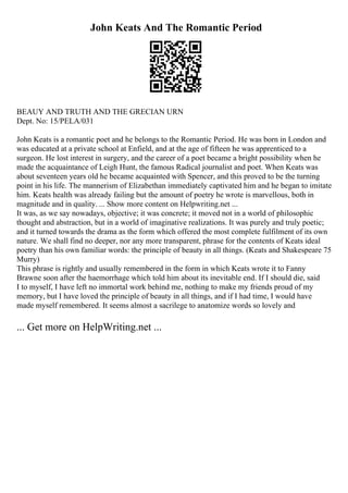 John Keats And The Romantic Period
BEAUY AND TRUTH AND THE GRECIAN URN
Dept. No: 15/PELA/031
John Keats is a romantic poet and he belongs to the Romantic Period. He was born in London and
was educated at a private school at Enfield, and at the age of fifteen he was apprenticed to a
surgeon. He lost interest in surgery, and the career of a poet became a bright possibility when he
made the acquaintance of Leigh Hunt, the famous Radical journalist and poet. When Keats was
about seventeen years old he became acquainted with Spencer, and this proved to be the turning
point in his life. The mannerism of Elizabethan immediately captivated him and he began to imitate
him. Keats health was already failing but the amount of poetry he wrote is marvellous, both in
magnitude and in quality. ... Show more content on Helpwriting.net ...
It was, as we say nowadays, objective; it was concrete; it moved not in a world of philosophic
thought and abstraction, but in a world of imaginative realizations. It was purely and truly poetic;
and it turned towards the drama as the form which offered the most complete fulfilment of its own
nature. We shall find no deeper, nor any more transparent, phrase for the contents of Keats ideal
poetry than his own familiar words: the principle of beauty in all things. (Keats and Shakespeare 75
Murry)
This phrase is rightly and usually remembered in the form in which Keats wrote it to Fanny
Brawne soon after the haemorrhage which told him about its inevitable end. If I should die, said
I to myself, I have left no immortal work behind me, nothing to make my friends proud of my
memory, but I have loved the principle of beauty in all things, and if I had time, I would have
made myself remembered. It seems almost a sacrilege to anatomize words so lovely and
... Get more on HelpWriting.net ...
 