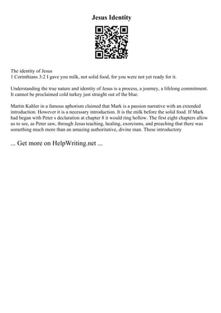 Jesus Identity
The identity of Jesus
1 Corinthians 3:2 I gave you milk, not solid food, for you were not yet ready for it.
Understanding the true nature and identity of Jesus is a process, a journey, a lifelong commitment.
It cannot be proclaimed cold turkey just straight out of the blue.
Martin Kahler in a famous aphorism claimed that Mark is a passion narrative with an extended
introduction. However it is a necessary introduction. It is the milk before the solid food. If Mark
had began with Peter s declaration at chapter 8 it would ring hollow. The first eight chapters allow
us to see, as Peter saw, through Jesus teaching, healing, exorcisms, and preaching that there was
something much more than an amazing authoritative, divine man. These introductory
... Get more on HelpWriting.net ...
 