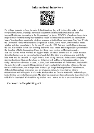Informational Interviews
For college students, perhaps the most difficult decision they will be forced to make is what
occupation to pursue. Picking a particular career from the thousands available can seem
impossible at times. According to the University of La Verne, 50% 70% of students change their
major at least one time during their academic career. Informational interviews are an excellent
way of learning about a particular job from someone with first hand experience. Stan Van Wyk is
the Director of Family Office at Pella Corporation in Pella, Iowa. Pella Corporation has been a
window and door manufacturer for the past 85 years. In 1925, Pete and Lucille Kuyper invested
the idea of a window screen that rolled up and down like a shade. This simple idea expanded into
the founding of Pella Corporation. From its... Show more content on Helpwriting.net ...
Stan said that the person who had the biggest impact on him as a leader was his father. Stan has
five other brothers, so his parents had their hands full. His father was a farmer, and instilled a
hard work into the children. He taught them to avoid taking shortcuts, and focus on doing things
right the first time. Stan saw how hard his father worked, and knew that success did not come
easily. As we have discussed in our CLA class, Stan mentioned that his father was a direct leader.
He spoke forcefully, presented his positions strongly, and got the bottom line of things. He was
decisive in his actions, and always found a way to get things done regardless of any obstacles.
Although Stan realized negotiation was not always an option, he respected his father s
determination and willingness to take risks. He has taken his father s work ethic, and developed
himself into a successful businessman. My father s perseverance has undoubtedly shaped the work
ethic I have developed. Without him, my brother s and I would not be as successful as we are
... Get more on HelpWriting.net ...
 