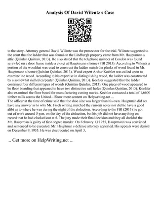 Analysis Of David Wilentz s Case
to the story. Attorney general David Wilentz was the prosecutor for the trial. Wilentz suggested to
the court that the ladder that was found on the Lindbergh property came from Mr. Hauptamnn s
attic (Quinlan Quinlan, 2013). He also stated that the telephone number of Condon was found
scrawled on a door frame inside a closet at Hauptmann s home (FBI 2013). According to Wilentz a
portion of the woodthat was used to construct the ladder match the planks of wood found in Mr.
Hauptmann s home (Quinlan Quinlan, 2013). Wood expert Arthur Koehler was called upon to
examine the wood. According to his expertise in distinguishing wood, the ladder was constructed
by a somewhat skilled carpenter (Quinlan Quinlan, 2013). Koehler suggested that the ladder
contained four different types of woods (Quinlan Quinlan, 2013). One piece of wood appeared to
be floor boarding that appeared to have two distinctive nail holes (Quinlan Quinlan, 2013). Koehler
also examined the floor board for manufacturing cutting marks. Koehler contacted a total of 1,6600
timber mills across the United... Show more content on Helpwriting.net ...
The officer at the time of crime said that the shoe size was larger than his own. Hauptman did not
have any answer as to why Mr. Fisch writing matched the ransom notes nor did he have a good
alibi as to where he was during the night of the abduction. According to the FBI (2013) he got
out of work around 5 p.m. on the day of the abduction, but his job did not have anything on
record that he had clocked out at 5. The jury made their final decision and they all decided the
Mr. Hauptman is guilty of first degree murder. On February 13 1935, Hauptmann was convicted
and sentenced to be executed. Mr. Hauptman s defense attorney appealed. His appeals were denied
on December 9, 1935. He was electrocuted on April 3,
... Get more on HelpWriting.net ...
 
