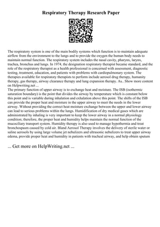 Respiratory Therapy Research Paper
The respiratory system is one of the main bodily systems which function is to maintain adequate
airflow from the environment to the lungs and to provide the oxygen the human body needs to
maintain normal function. The respiratory system includes the nasal cavity, pharynx, larynx,
trachea, bronchus and lungs. In 1974, the designation respiratory therapist became standard, and the
role of the respiratory therapist as a health professional is concerned with assessment, diagnostic
testing, treatment, education, and patients with problems with cardiopulmonary system. The
therapies available for respiratory therapists to perform include aerosol drug therapy, humanity
therapy, gas therapy, airway clearance therapy and lung expansion therapy. As
... Show more content
on Helpwriting.net ...
The primary function of upper airway is to exchange heat and moisture. The ISB (isothermic
saturation boundary) is the point that divides the airway by temperature which is constant below
this point and is variable during inhalation and exhalation above this point. The shifts of the ISB
can provide the proper heat and moisture in the upper airway to meet the needs in the lower
airway. Without providing the correct heat moisture exchange between the upper and lower airway
can lead to serious problems within the lungs. Humidification of dry medical gases which are
administrated by inhaling is very important to keep the lower airway in a normal physiology
condition; therefore, the proper heat and humidity helps maintain the normal function of the
mucociliary transport system. Humidity therapy is also used to manage hypothermia and treat
bronchospasm caused by cold air. Bland Aerosol Therapy involves the delivery of sterile water or
saline aerosols by using large volume jet nebulizers and ultrasonic nebulizers to treat upper airway
edema, provide proper heat and humidity in patients with tracheal airway, and help obtain sputum
... Get more on HelpWriting.net ...
 