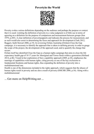 Povertyin the World
Poverty evokes various definitions depending on the audience and perhaps the purpose or context
that it is used. Limiting the definition of poverty to a value judgment is of little use in terms of
agreeing on a definition for the purpose of comparison and measurement between groups (Sen
1979, p.285). A clear definition of povertysupports and indicates the process for measurement, and
as such would also assist in determining the focus and approach for development (Clark 2012;
Ruggeri, Saith Stewart 2006, p.19). In reviewing Oxfam Australias (Oxfam) Close the Gap
campaign, it is necessary to identify the approach that is taken in defining poverty in order to gauge
the scope of the project, the development of the approach used, and to quantify the change that
occurs.
Oxfam itself has identified Close the Gap as a human rights campaign that aims to close the life
expectancy health gap of 10 17 years for Aboriginal and Torres Strait within a generation (Holland
2014, p.46). Vizard in her exploration of Sen s capability approach (2005, p.24), emphasises the
marriage of capabilities with human rights, citing poverty as one of the key exclusions to
fundamental freedoms and human rights, thus expanding the definition of poverty into a
multidimensional one.
Health is one of the dimensions included in the rights approach, which suggests that the abuses of
human rights result in poverty and are also a result of poverty (OHCHR 2006, p.16). Along with a
multidimensional
... Get more on HelpWriting.net ...
 