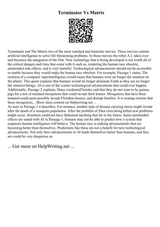 Terminator Vs Matrix
Terminator and The Matrix two of the most watched and futuristic movies. These movies contain
artificial intelligence to solve life threatening problems. In those movies the robot A.I. takes over
and becomes the antagonist of the film. New technology that is being developed is not worth all of
the critical dangers and risks that come with it such as, rendering the human race obsolete,
unintended side effects, and is very harmful. Technological advancements should not be accessible
or usable because they would make the human race obsolete. For example, Passage 1 states, The
creation of a computer superintelligence would mean that humans were no longer the smartest on
the planet. This quote explains that humans would no longer dominate Earth as they are no longer
the smartest beings. AI is one of the scarier technological advancements that could ever happen.
Additionally, Passage 2 explains, Many residents(Florida) said that they do not want to be guinea
pigs for a test of mutated mosquitoes that could invade their homes. Mosquitoes that have been
mutated could quite possibly invade Floridian houses, and disrupt families. It is scaring citizens that
these mosquitoes... Show more content on Helpwriting.net ...
As seen in Passage 2 it describes, For instance, another type of disease carrying insect might invade
after the death of a mosquito population. After the problem of Zika virus being killed new problems
might occur. Scientists could not have fathomed anything that far in the future. Some unintended
effects are stated with AI in Passage 1, humans may not be able to predict how a system that
surpasses human intelligence will behave. The human race is making advancements that are
becoming better than themselves. Predictions like these are not a benefit for new technological
advancements. Not only have advancements in AI made themselves better than humans, and they
are could be very dangerous as
... Get more on HelpWriting.net ...
 