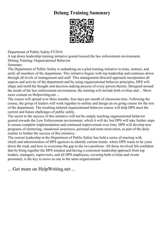 Delung Training Summary
Department of Public Safety FY2016
A top down leadership training initiative geared toward the law enforcement environment.
Delung Training: Organizational Behavior
Summary
The Department of Public Safety is embarking on a pilot training initiative to train, instruct, and
unify all members of the department. This initiative begins with top leadership and continues down
through all levels of management and staff. This management directed approach incorporates all
aspects and activity of the department and by using organizational behavior principles, DPS will
shape and mold the thought and decision making process of every person therein. Designed around
the needs of the law enforcement environment, the training will include both civilian and ... Show
more content on Helpwriting.net ...
The course will spread over three months, four days per month of classroom time. Following the
course, the group of leaders will work together to outline and design an on going course for the rest
of the department. The resulting tailored organizational behavior course will help DPS meet the
current and future challenges of public safety.
The secret to the success of this initiative will not be simply teaching organizational behavior
geared towards the Law Enforcement environment, which it will do; but DPS will take further steps
to ensure complete implementation and continued improvement over time. DPS will develop new
programs of mentoring, situational awareness, personal and team motivation, as part of the daily
routine to further the success of this initiative.
The current leadership at the Department of Public Safety has held a series of meeting with
chiefs and administrators of DPS agencies to identify current trends, where DPS wants to be years
down the road, and how to overcome the gap in the two positions. All those involved felt confident
that by bring together the DPS mindset and having a consistent leadership approach from top
leaders, managers, supervisors, and all DPS employees, covering both civilian and sworn
personnel, is the key to move as one in the same organizational
... Get more on HelpWriting.net ...
 