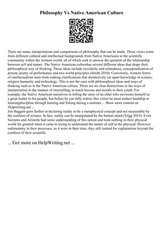 Philosophy Vs Native American Culture
There are many interpretations and comparisons of philosophy that can be made. These views come
from different cultural and intellectual backgrounds from Native Americans to the scientific
community within the western world; all of which seek to answer the question of the relationship
between self and nature. The Native American culturehas several different ideas that shape their
philosophical way of thinking. These ideas include circularity and relatedness, conceptualization of
person, poetry of performance and two world principles (Smith 2010). Conversely, western forms
of intellectualism stem from making clarifications that distinctively set apart knowledge in science,
religion humanity and technology. This is not the case with philosophical ideas and ways of
thinking such as in the Native American culture. There are no clear distinctions in the ways of
interpretation in the manner of storytelling, to teach lessons and morals to their youth. For
example, the Native American narratives in telling the story of an elder who envisions himself as
a great leader to his people, but before he can fully realize this vision he must endure hardship in
learningdiscipline through hunting and fishing during a summer.... Show more content on
Helpwriting.net ...
Jim Baggott goes further in declaring reality to be a metaphysical concept and not measurable by
the confines of science. In fact, reality can be manipulated by the human mind (Trigg 2015). Even
Socrates and Aristotle had some understanding of this notion and took nothing in their physical
world for granted when it came to trying to understand the nature of self to the physical. However
rudimentary in their processes, as it were in their time, they still looked for explanations beyond the
confines of their scientific
... Get more on HelpWriting.net ...
 