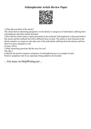 Schizophrenia Article Review Paper
1.What did you think of the article?
The article had an interesting perspective on the family or caregivers of individuals suffering from
schizophrenia and other mental disorders.
2.How did the article relate to topics presented in the textbook? Schizophrenia is discussed both in
this article and the textbook but with a different focus in each. The article is more focused on the
family member or caregivers who take care of the individuals suffering from the disease and how
their lives have changed as well.
(Comer, 2012).
3.What interesting questions did the raise for you?
The idea t
4.Identify the positive negative symptoms of schizophrenia give an example of each.
Positive symptoms refer to an experience being added to the disorder
... Get more on HelpWriting.net ...
 