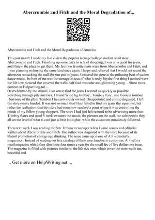 Abercrombie and Fitch and the Moral Degradation of...
Abercrombie and Fitch and the Moral Degradation of America
This past month I made my last visit to the popular teenage/college student retail store
Abercrombie and Fitch. Finishing up some back to school shopping, I was on a quest for jeans,
and I knew the place to get them. My last two favorite pairs were from Abercrombie and Fitch, and
I was planning on buying the same kind once again. Happy and relieved that I would not spend the
afternoon ransacking the mall for one pair of jeans, I entered the store to the pulsating beat of techno
dance music. In front of me was the teenage Mecca of what is truly hip the first thing I noticed were
the life size pictured that covered the walls half clad muscular and glistening young ... Show more
content on Helpwriting.net ...
Overwhelmed by the stimuli, I set out to find the jeans I wanted as quickly as possible.
Searching through pile and rack, I found Wide leg tomboy , Tomboy flare , and Bootcut tomboy
, but none of the plain Tomboy I has previously owned. Disappointed and a little disgusted, I left
the store empty handed. It was not so much that I had failed to find my jeans that upset me, but
rather the realization that this store had somehow reached a point where it was controlling the
minds of my fellow young shoppers. The store I had just left seemed to be advertising more than
Tomboy flares and wool V neck sweaters the music, the pictures on the wall, the salespeople they
all set the level of what is cool just a little bit higher, while the customers mindlessly followed.
Then next week I was reading the Star Tribune newspaper when I came across and editorial
written about Abercrombie and Fitch. The author was disgusted with the store because of its
blatant promotion of college age drinking. The issue came up in one of A F s quarterly
magazines . Instead of sending out free catalogs of their merchandise to customers, A F sells a
retail magazine which they distribute four times a year for the small fee of five dollars per issue.
The magazine is filled with pictures similar to the life size ones which cover the store walls tan,
beautiful and
... Get more on HelpWriting.net ...
 