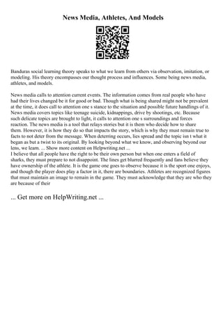 News Media, Athletes, And Models
Banduras social learning theory speaks to what we learn from others via observation, imitation, or
modeling. His theory encompasses our thought process and influences. Some being news media,
athletes, and models.
News media calls to attention current events. The information comes from real people who have
had their lives changed be it for good or bad. Though what is being shared might not be prevalent
at the time, it does call to attention one s stance to the situation and possible future handlings of it.
News media covers topics like teenage suicide, kidnappings, drive by shootings, etc. Because
such delicate topics are brought to light, it calls to attention one s surroundings and forces
reaction. The news media is a tool that relays stories but it is them who decide how to share
them. However, it is how they do so that impacts the story, which is why they must remain true to
facts to not deter from the message. When deterring occurs, lies spread and the topic isn t what it
began as but a twist to its original. By looking beyond what we know, and observing beyond our
lens, we learn. ... Show more content on Helpwriting.net ...
I believe that all people have the right to be their own person but when one enters a field of
sharks, they must prepare to not disappoint. The lines get blurred frequently and fans believe they
have ownership of the athlete. It is the game one goes to observe because it is the sport one enjoys,
and though the player does play a factor in it, there are boundaries. Athletes are recognized figures
that must maintain an image to remain in the game. They must acknowledge that they are who they
are because of their
... Get more on HelpWriting.net ...
 