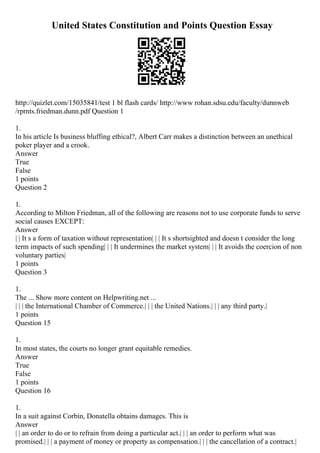 United States Constitution and Points Question Essay
http://quizlet.com/15035841/test 1 bl flash cards/ http://www rohan.sdsu.edu/faculty/dunnweb
/rprnts.friedman.dunn.pdf Question 1
1.
In his article Is business bluffing ethical?, Albert Carr makes a distinction between an unethical
poker player and a crook.
Answer
True
False
1 points
Question 2
1.
According to Milton Friedman, all of the following are reasons not to use corporate funds to serve
social causes EXCEPT:
Answer
| | It s a form of taxation without representation| | | It s shortsighted and doesn t consider the long
term impacts of such spending| | | It undermines the market system| | | It avoids the coercion of non
voluntary parties|
1 points
Question 3
1.
The ... Show more content on Helpwriting.net ...
| | | the International Chamber of Commerce.| | | the United Nations.| | | any third party.|
1 points
Question 15
1.
In most states, the courts no longer grant equitable remedies.
Answer
True
False
1 points
Question 16
1.
In a suit against Corbin, Donatella obtains damages. This is
Answer
| | an order to do or to refrain from doing a particular act.| | | an order to perform what was
promised.| | | a payment of money or property as compensation.| | | the cancellation of a contract.|
 