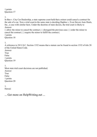 1 points
Question 17
1.
In Ben v. City Car Dealership, a state supreme court held that a minor could cancel a contract for
the sale of a car. Now a trial court in the same state is deciding Daphne v. Even Steven Auto Deals,
Inc., a case with similar facts. Under the doctrine of stare decisis, the trial court is likely to
Answer
| | allow the minor to cancel the contract.| | | disregard the previous case.| | | order the minor to
cancel the contract.| | | require the minor to fulfill the contract.|
1 points
Question 18
1.
A reference to 28 U.S.C. Section 1332 means that a statute can be found in section 1332 of title 28
of the United States Code.
Answer
True
False
1 points
Question 19
1.
Most state trial court decisions are not published.
Answer
True
False
1 points
Question 20
1.
Hawaii
... Get more on HelpWriting.net ...
 