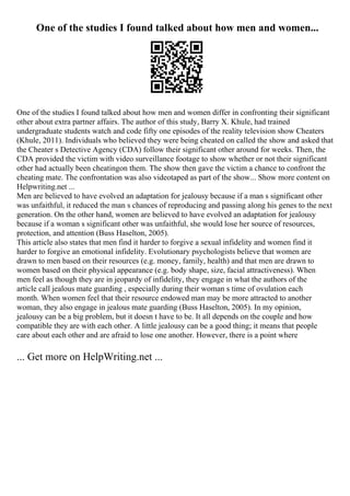 One of the studies I found talked about how men and women...
One of the studies I found talked about how men and women differ in confronting their significant
other about extra partner affairs. The author of this study, Barry X. Khule, had trained
undergraduate students watch and code fifty one episodes of the reality television show Cheaters
(Khule, 2011). Individuals who believed they were being cheated on called the show and asked that
the Cheater s Detective Agency (CDA) follow their significant other around for weeks. Then, the
CDA provided the victim with video surveillance footage to show whether or not their significant
other had actually been cheatingon them. The show then gave the victim a chance to confront the
cheating mate. The confrontation was also videotaped as part of the show... Show more content on
Helpwriting.net ...
Men are believed to have evolved an adaptation for jealousy because if a man s significant other
was unfaithful, it reduced the man s chances of reproducing and passing along his genes to the next
generation. On the other hand, women are believed to have evolved an adaptation for jealousy
because if a woman s significant other was unfaithful, she would lose her source of resources,
protection, and attention (Buss Haselton, 2005).
This article also states that men find it harder to forgive a sexual infidelity and women find it
harder to forgive an emotional infidelity. Evolutionary psychologists believe that women are
drawn to men based on their resources (e.g. money, family, health) and that men are drawn to
women based on their physical appearance (e.g. body shape, size, facial attractiveness). When
men feel as though they are in jeopardy of infidelity, they engage in what the authors of the
article call jealous mate guarding , especially during their woman s time of ovulation each
month. When women feel that their resource endowed man may be more attracted to another
woman, they also engage in jealous mate guarding (Buss Haselton, 2005). In my opinion,
jealousy can be a big problem, but it doesn t have to be. It all depends on the couple and how
compatible they are with each other. A little jealousy can be a good thing; it means that people
care about each other and are afraid to lose one another. However, there is a point where
... Get more on HelpWriting.net ...
 