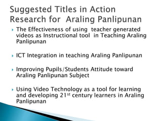  The Effectiveness of using teacher generated
videos as Instructional tool in Teaching Araling
Panlipunan
 ICT Integration in teaching Araling Panlipunan
 Improving Pupils/Students Attitude toward
Araling Panlipunan Subject
 Using Video Technology as a tool for learning
and developing 21st century learners in Araling
Panlipunan
 