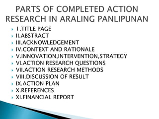  1.TITLE PAGE
 II.ABSTRACT
 III.ACKNOWLEDGEMENT
 IV.CONTEXT AND RATIONALE
 V.INNOVATION,INTERVENTION,STRATEGY
 VI.ACTION RESEARCH QUESTIONS
 VII.ACTION RESEARCH METHODS
 VIII.DISCUSSION OF RESULT
 IX.ACTION PLAN
 X.REFERENCES
 XI.FINANCIAL REPORT
 