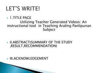  1.TITLE PAGE
Utilizing Teacher Generated Videos: An
instructional tool in Teaching Araling Panlipunan
Subject
 II.ABSTRACT(SUMMARY OF THE STUDY
,RESULT,RECOMMENDATION)
 III.ACKNOWLEDGEMENT
 