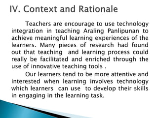 Teachers are encourage to use technology
integration in teaching Araling Panlipunan to
achieve meaningful learning experiences of the
learners. Many pieces of research had found
out that teaching and learning process could
really be facilitated and enriched through the
use of innovative teaching tools .
Our learners tend to be more attentive and
interested when learning involves technology
which learners can use to develop their skills
in engaging in the learning task.
 