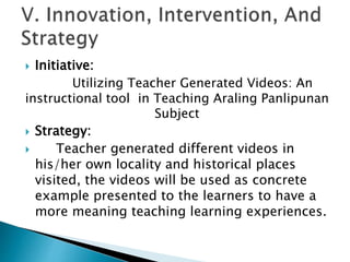  Initiative:
Utilizing Teacher Generated Videos: An
instructional tool in Teaching Araling Panlipunan
Subject
 Strategy:
 Teacher generated different videos in
his/her own locality and historical places
visited, the videos will be used as concrete
example presented to the learners to have a
more meaning teaching learning experiences.
 