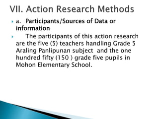  a. Participants/Sources of Data or
information
 The participants of this action research
are the five (5) teachers handling Grade 5
Araling Panlipunan subject and the one
hundred fifty (150 ) grade five pupils in
Mohon Elementary School.
 