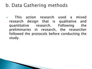  This action research used a mixed
research design that is qualitative and
quantitative research. Following the
preliminaries in research, the researcher
followed the protocols before conducting the
study.
 