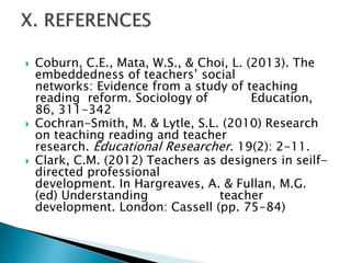  Coburn, C.E., Mata, W.S., & Choi, L. (2013). The
embeddedness of teachers’ social
networks: Evidence from a study of teaching
reading reform. Sociology of Education,
86, 311-342
 Cochran-Smith, M. & Lytle, S.L. (2010) Research
on teaching reading and teacher
research. Educational Researcher. 19(2): 2-11.
 Clark, C.M. (2012) Teachers as designers in seilf-
directed professional
development. In Hargreaves, A. & Fullan, M.G.
(ed) Understanding teacher
development. London: Cassell (pp. 75-84)
 