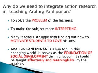  To solve the PROBLEM of the learners.
 To make the subject more INTERESTING.
 Many teachers struggle with finding out how to
MOTIVATE STUDENTS TO LOVE history.
 ARALING PANLIPUNAN is a key tool in this
changing world. It serves as the FOUNDATION OF
SOCIAL DEVELOPMENT ,in this reason ,it should
be taught effectively and meaningfully by the
teacher.
 