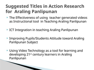  The Effectiveness of using teacher generated videos
as Instructional tool in Teaching Araling Panlipunan
 ICT Integration in teaching Araling Panlipunan
 Improving Pupils/Students Attitude toward Araling
Panlipunan Subject
 Using Video Technology as a tool for learning and
developing 21st
century learners in Araling
Panlipunan
Suggested Titles in Action Research
for Araling Panlipunan
 