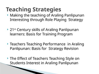  Making the teaching of Araling Panlipunan
Interesting through Role Playing Strategy
 21st
Century skills of Araling Panlipunan
learners: Basis for Training Program
 Teachers Teaching Performance in Araling
Panlipunan: Basis for Strategy Revision
 The Effect of Teachers Teaching Style on
Students Interest in Araling Panlipunan
Teaching Strategies
 