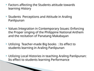 Factors affecting the Students attitude towards
learning History
 Students Perceptions and Attitude in Araling
Panlipunan
 Values Integration in Contemporary Issues: Enforcing
the Proper singing of the Philippine National Anthem
and the recitation of Panatang Makabayan
 Utilizing Teacher-made Big books : Its effect to
students learning in Araling Panlipunan
 Utilizing Local Histories in teaching Araling Panlipunan:
Its effect to students learning Performance
 