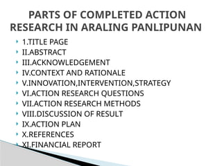  1.TITLE PAGE
 II.ABSTRACT
 III.ACKNOWLEDGEMENT
 IV.CONTEXT AND RATIONALE
 V.INNOVATION,INTERVENTION,STRATEGY
 VI.ACTION RESEARCH QUESTIONS
 VII.ACTION RESEARCH METHODS
 VIII.DISCUSSION OF RESULT
 IX.ACTION PLAN
 X.REFERENCES
 XI.FINANCIAL REPORT
PARTS OF COMPLETED ACTION
RESEARCH IN ARALING PANLIPUNAN
 