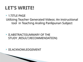  1.TITLE PAGE
Utilizing Teacher Generated Videos: An instructional
tool in Teaching Araling Panlipunan Subject
 II.ABSTRACT(SUMMARY OF THE
STUDY ,RESULT,RECOMMENDATION)
 III.ACKNOWLEDGEMENT
LET’S WRITE!
 