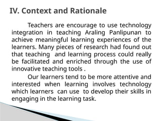 Teachers are encourage to use technology
integration in teaching Araling Panlipunan to
achieve meaningful learning experiences of the
learners. Many pieces of research had found out
that teaching and learning process could really
be facilitated and enriched through the use of
innovative teaching tools .
Our learners tend to be more attentive and
interested when learning involves technology
which learners can use to develop their skills in
engaging in the learning task.
IV. Context and Rationale
 