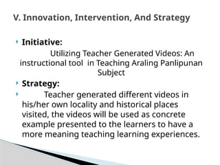  Initiative:
Utilizing Teacher Generated Videos: An
instructional tool in Teaching Araling Panlipunan
Subject
 Strategy:
 Teacher generated different videos in
his/her own locality and historical places
visited, the videos will be used as concrete
example presented to the learners to have a
more meaning teaching learning experiences.
V. Innovation, Intervention, And Strategy
 