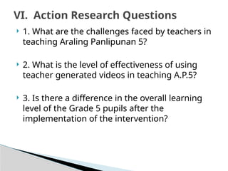  1. What are the challenges faced by teachers in
teaching Araling Panlipunan 5?
 2. What is the level of effectiveness of using
teacher generated videos in teaching A.P.5?
 3. Is there a difference in the overall learning
level of the Grade 5 pupils after the
implementation of the intervention?
VI. Action Research Questions
 