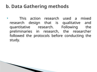  This action research used a mixed
research design that is qualitative and
quantitative research. Following the
preliminaries in research, the researcher
followed the protocols before conducting the
study.
b. Data Gathering methods
 