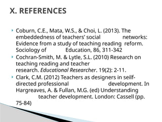  Coburn, C.E., Mata, W.S., & Choi, L. (2013). The
embeddedness of teachers’ social networks:
Evidence from a study of teaching reading reform.
Sociology of Education, 86, 311-342
 Cochran-Smith, M. & Lytle, S.L. (2010) Research on
teaching reading and teacher
research. Educational Researcher. 19(2): 2-11.
 Clark, C.M. (2012) Teachers as designers in seilf-
directed professional development. In
Hargreaves, A. & Fullan, M.G. (ed) Understanding
teacher development. London: Cassell (pp.
75-84)
X. REFERENCES
 