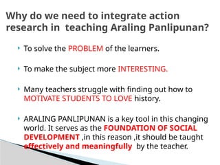  To solve the PROBLEM of the learners.
 To make the subject more INTERESTING.
 Many teachers struggle with finding out how to
MOTIVATE STUDENTS TO LOVE history.
 ARALING PANLIPUNAN is a key tool in this changing
world. It serves as the FOUNDATION OF SOCIAL
DEVELOPMENT ,in this reason ,it should be taught
effectively and meaningfully by the teacher.
Why do we need to integrate action
research in teaching Araling Panlipunan?
 