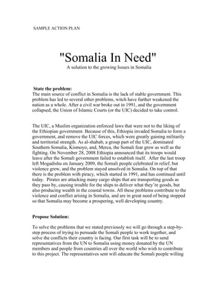 SAMPLE ACTION PLAN




              "Somalia In Need"
                  A solution to the growing Issues in Somalia



 State the problem:
The main source of conflict in Somalia is the lack of stable government. This
problem has led to several other problems, witch have further weakened the
nation as a whole. After a civil war broke out in 1991, and the government
collapsed, the Union of Islamic Courts (or the UIC) decided to take control.


The UIC, a Muslim organization enforced laws that were not to the liking of
the Ethiopian government. Because of this, Ethiopia invaded Somalia to form a
government, and remove the UIC forces, which were greatly gaining militarily
and territorial strength. As al-shabab, a group part of the UIC, dominated
Southern Somalia, Kismoyo, and, Merca, the Somali fear grew as well as the
fighting. On November 28, 2008 Ethiopia announced that its troops would
leave after the Somali government failed to establish itself. After the last troop
left Mogadishu on January 2009, the Somali people celebrated in relief, but
violence grew, and the problem stayed unsolved in Somalia. On top of that
there is the problem with piracy, which started in 1991, and has continued until
today. Pirates are attacking many cargo ships that are transporting goods as
they pass by, causing trouble for the ships to deliver what they’re goods, but
also producing wealth in the coastal towns. All these problems contribute to the
violence and conflict arising in Somalia, and are in great need of being stopped
so that Somalia may become a prospering, well developing country.


Propose Solution:

To solve the problems that we stated previously we will go through a step-by-
step process of trying to persuade the Somali people to work together, and
solve the conflicts their country is facing. Our first task will be to send
representatives from the UN to Somalia using money donated by the UN
members and people from countries all over the world who wish to contribute
to this project. The representatives sent will educate the Somali people willing
 